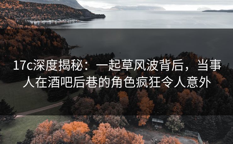 17c深度揭秘：一起草风波背后，当事人在酒吧后巷的角色疯狂令人意外