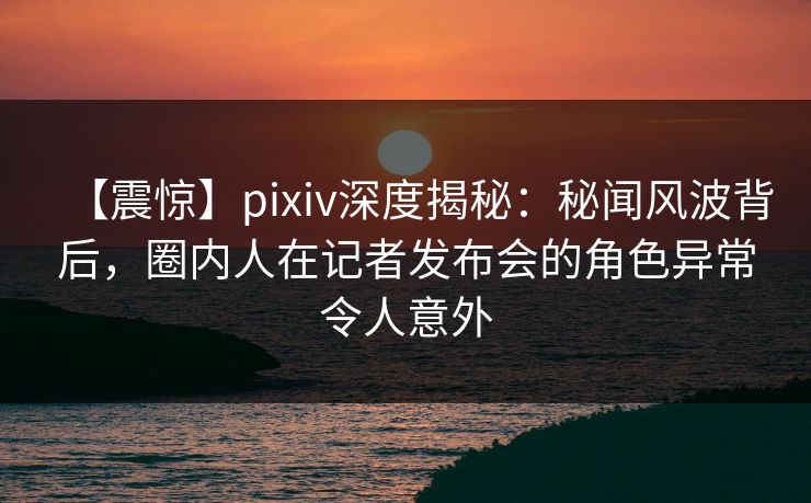 【震惊】pixiv深度揭秘：秘闻风波背后，圈内人在记者发布会的角色异常令人意外