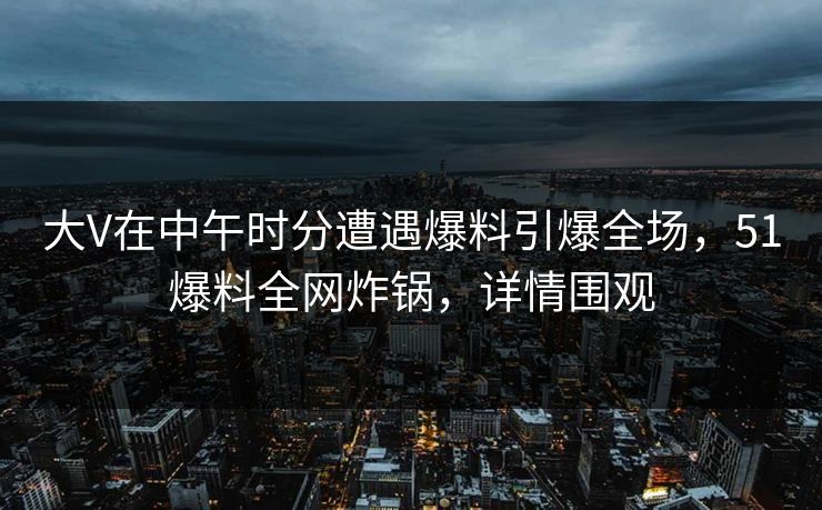 大V在中午时分遭遇爆料引爆全场，51爆料全网炸锅，详情围观