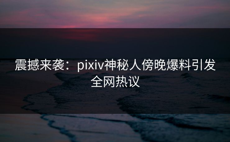 震撼来袭：pixiv神秘人傍晚爆料引发全网热议