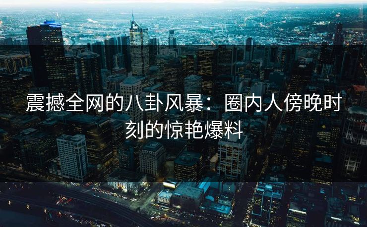 震撼全网的八卦风暴：圈内人傍晚时刻的惊艳爆料