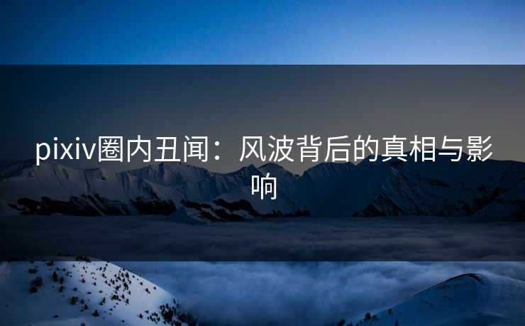 pixiv圈内丑闻：风波背后的真相与影响