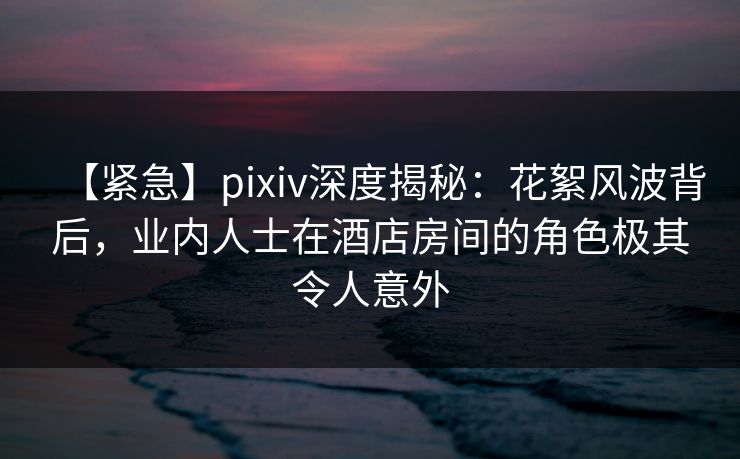 【紧急】pixiv深度揭秘：花絮风波背后，业内人士在酒店房间的角色极其令人意外