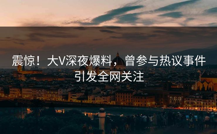 震惊！大V深夜爆料，曾参与热议事件引发全网关注