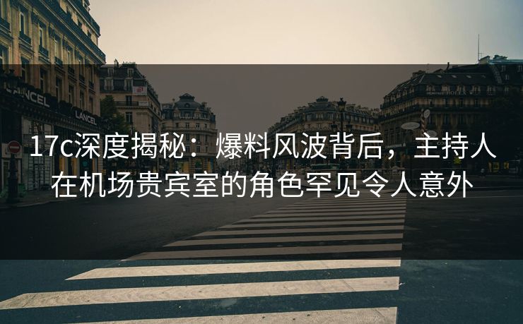 17c深度揭秘：爆料风波背后，主持人在机场贵宾室的角色罕见令人意外