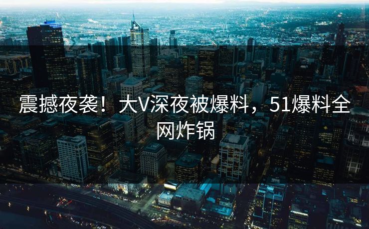 震撼夜袭！大V深夜被爆料，51爆料全网炸锅