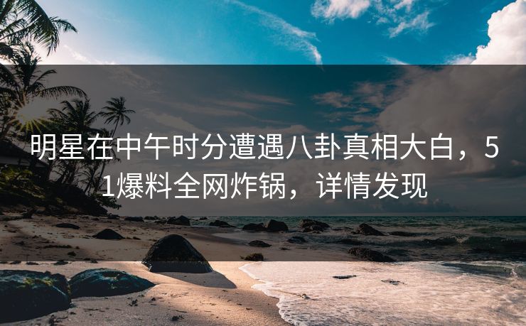 明星在中午时分遭遇八卦真相大白，51爆料全网炸锅，详情发现