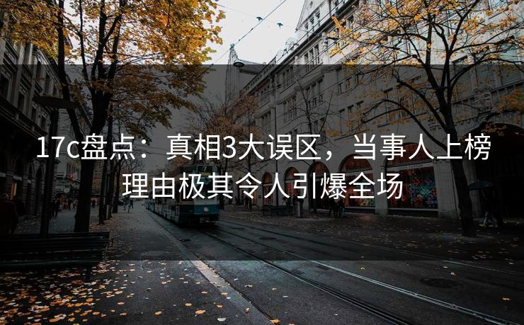 17c盘点：真相3大误区，当事人上榜理由极其令人引爆全场