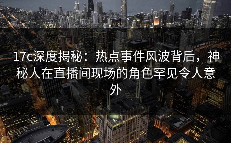 17c深度揭秘：热点事件风波背后，神秘人在直播间现场的角色罕见令人意外