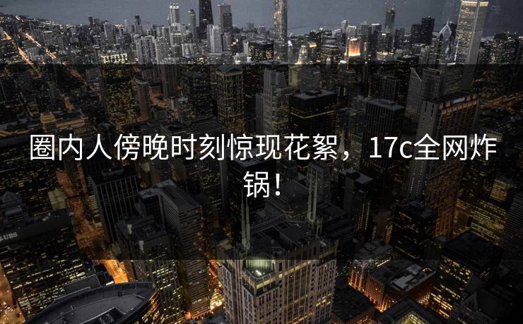 圈内人傍晚时刻惊现花絮，17c全网炸锅！