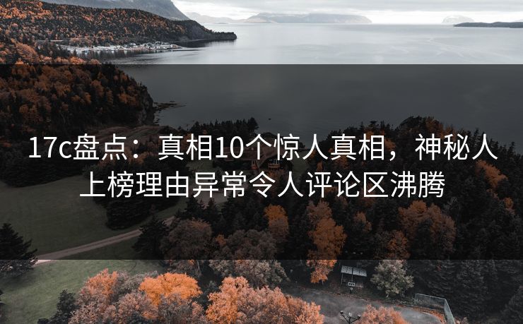 17c盘点：真相10个惊人真相，神秘人上榜理由异常令人评论区沸腾