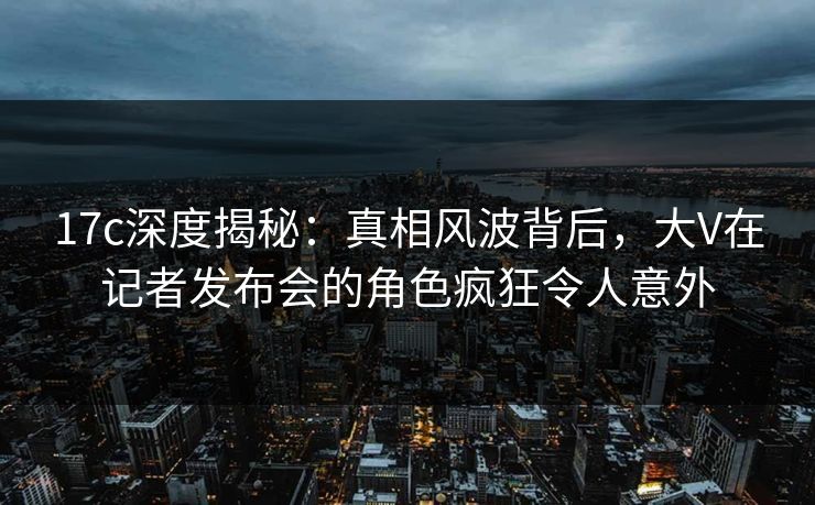 17c深度揭秘:真相风波背后,大V在记者发布会的角色疯狂令人意外 17c深度揭秘:真相风波背后,大V在记者发布会的角色疯狂令人意外