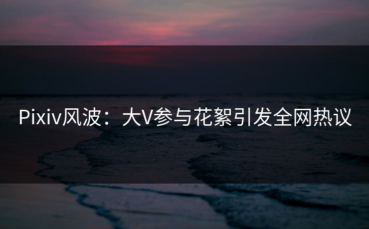 Pixiv风波：大V参与花絮引发全网热议