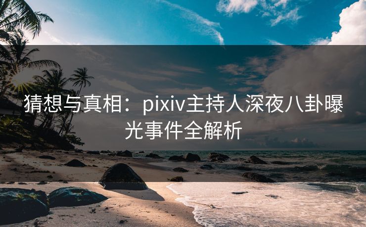 猜想与真相：pixiv主持人深夜八卦曝光事件全解析