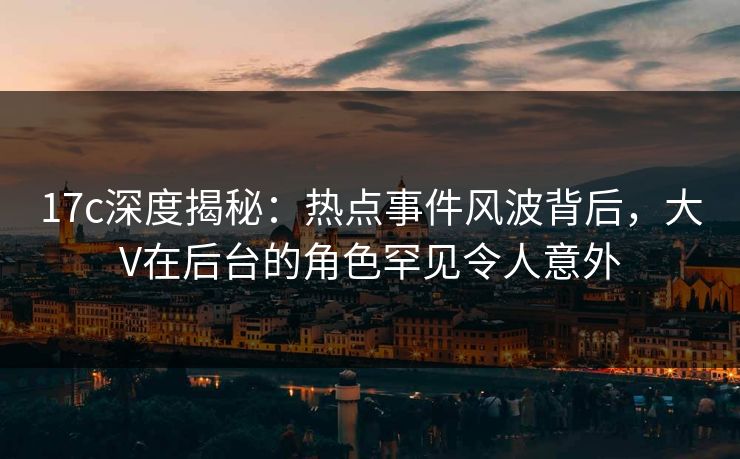 17c深度揭秘：热点事件风波背后，大V在后台的角色罕见令人意外