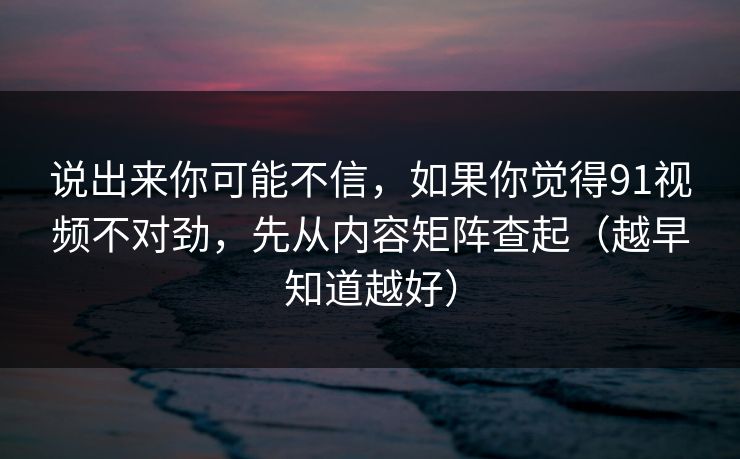 说出来你可能不信，如果你觉得91视频不对劲，先从内容矩阵查起（越早知道越好）