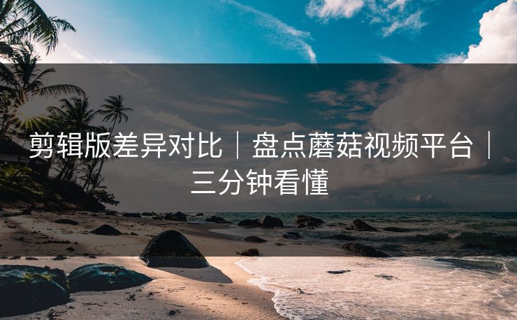 剪辑版差异对比｜盘点蘑菇视频平台｜三分钟看懂