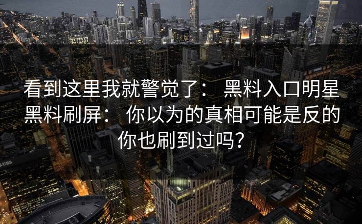看到这里我就警觉了： 黑料入口明星黑料刷屏： 你以为的真相可能是反的你也刷到过吗？