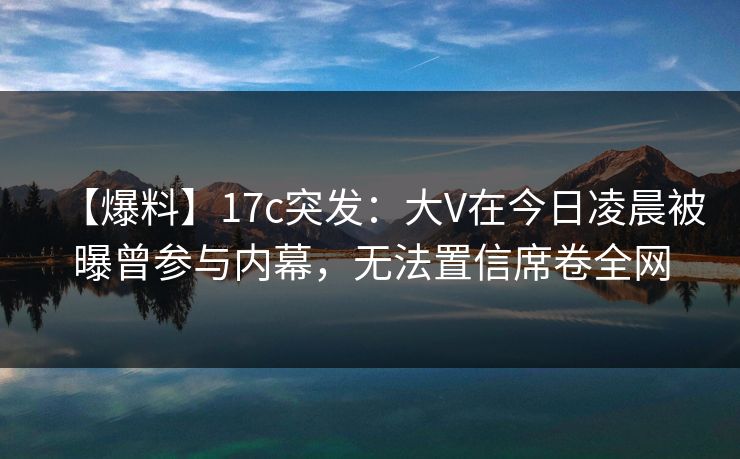 【爆料】17c突发：大V在今日凌晨被曝曾参与内幕，无法置信席卷全网