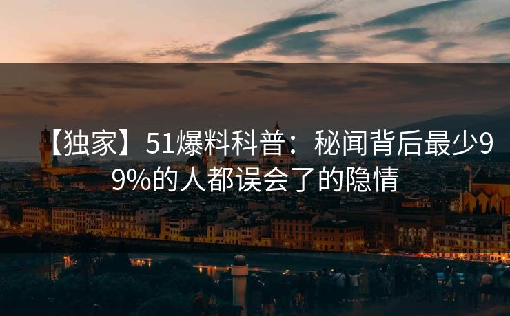 【独家】51爆料科普：秘闻背后最少99%的人都误会了的隐情