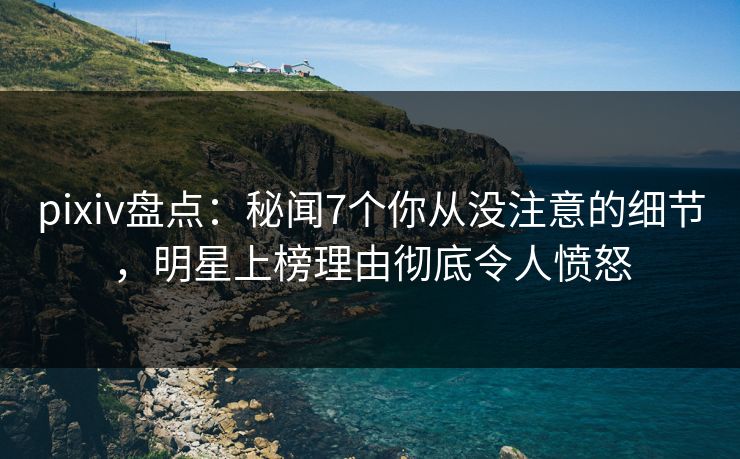 pixiv盘点：秘闻7个你从没注意的细节，明星上榜理由彻底令人愤怒