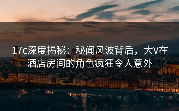 17c深度揭秘：秘闻风波背后，大V在酒店房间的角色疯狂令人意外