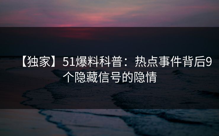 【独家】51爆料科普：热点事件背后9个隐藏信号的隐情