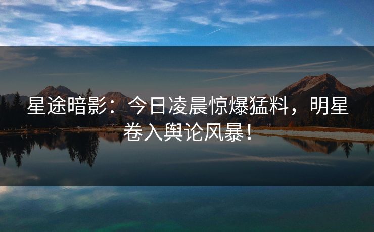 星途暗影：今日凌晨惊爆猛料，明星卷入舆论风暴！