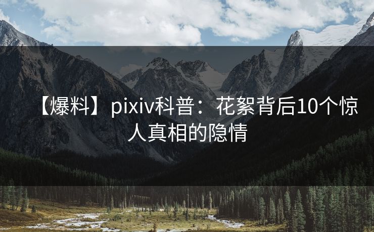 【爆料】pixiv科普：花絮背后10个惊人真相的隐情