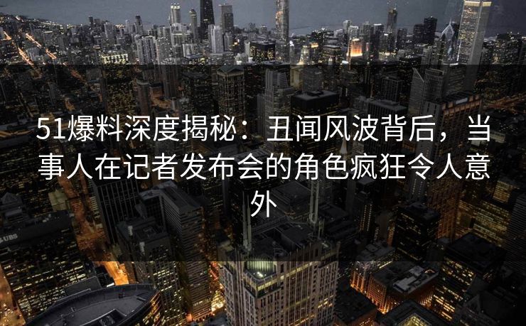 51爆料深度揭秘：丑闻风波背后，当事人在记者发布会的角色疯狂令人意外