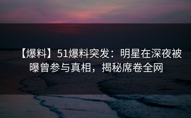 【爆料】51爆料突发：明星在深夜被曝曾参与真相，揭秘席卷全网